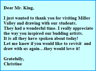 Dear Mr. King,

  I just wanted to thank you for visiting Miller 
  Valley and drawing with our students. 
  They had a wonderful time. I really appreciate 
  the way you inspired our budding artists. 
  It is all they have spoken about today!
  Let me know if you would like to revisit  and 
  draw with us againthey would love it!

  Gratefully,
  Christine